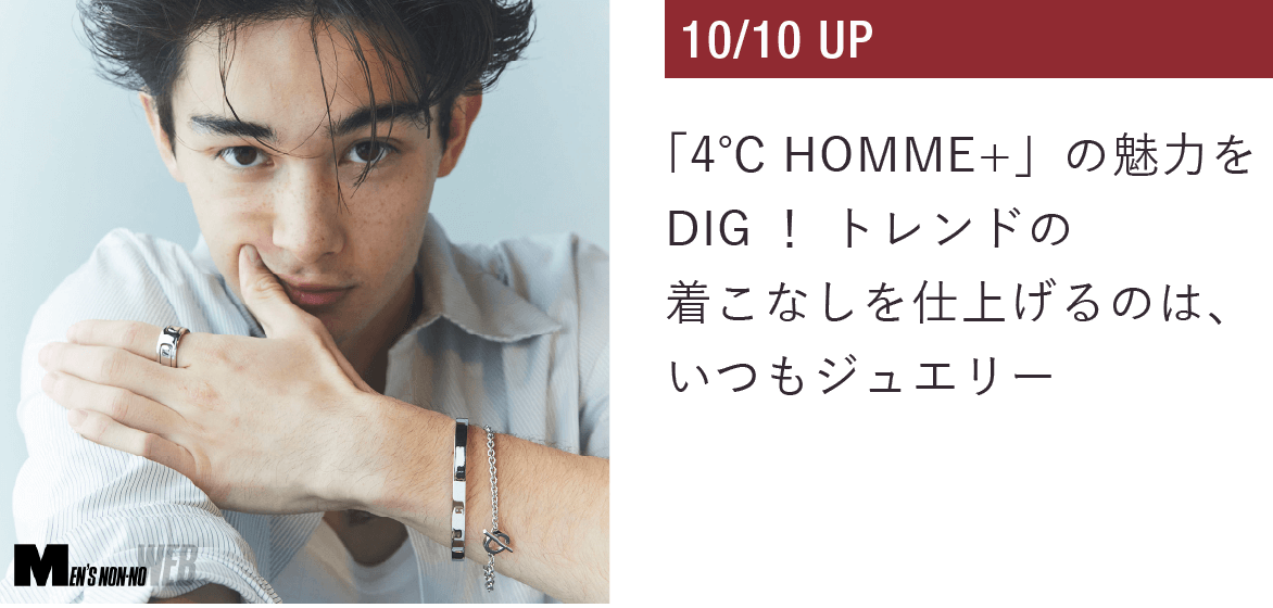 「４℃ HOMME+」の魅力をDIG！トレンドの着こなしを仕上げるのは、いつもジュエリー