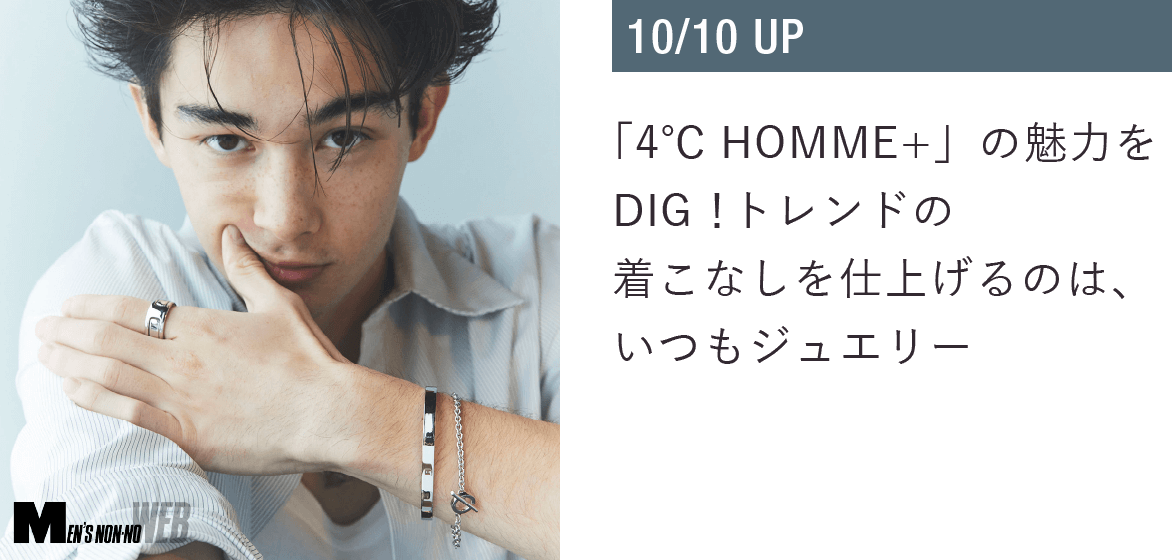 「４℃ HOMME+」の魅力をDIG！トレンドの着こなしを仕上げるのは、いつもジュエリー