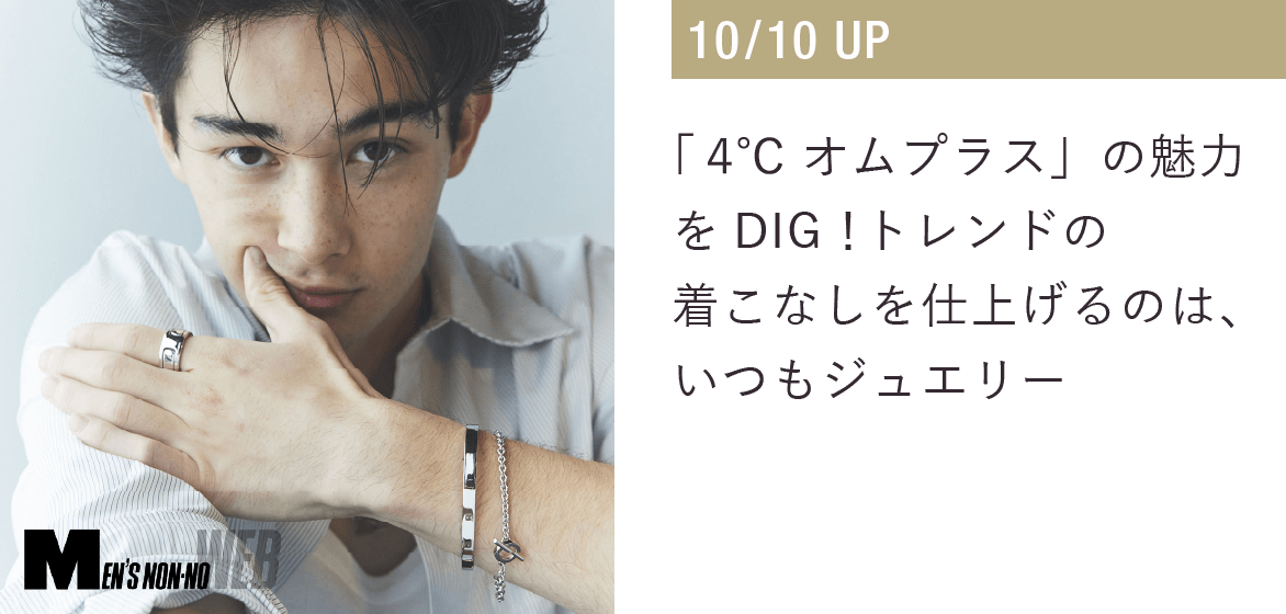 「４℃ HOMME+」の魅力をDIG！トレンドの着こなしを仕上げるのは、いつもジュエリー