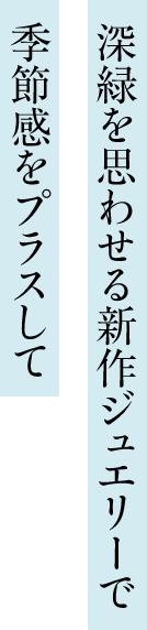 深緑を思わせる新作ジュエリーで 季節感をプラスして